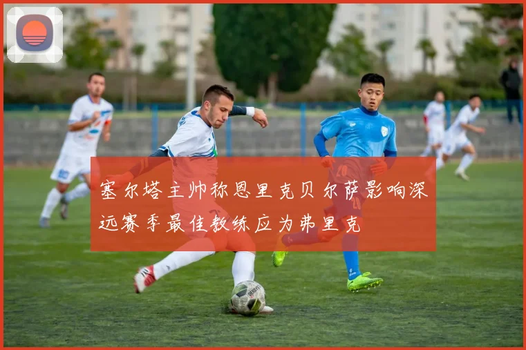 塞尔塔主帅称恩里克贝尔萨影响深远赛季最佳教练应为弗里克