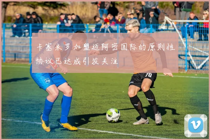 卡塞米罗加盟迈阿密国际的原则性协议已达成引发关注