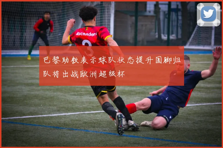 巴黎助教表示球队状态提升国脚归队将出战欧洲超级杯