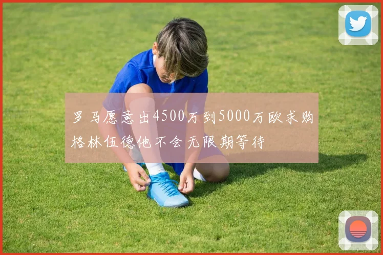 罗马愿意出4500万到5000万欧求购格林伍德他不会无限期等待
