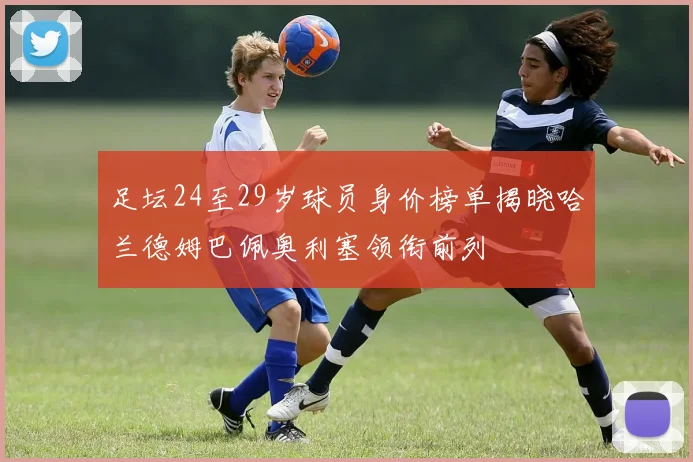 足坛24至29岁球员身价榜单揭晓哈兰德姆巴佩奥利塞领衔前列