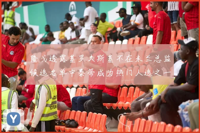 隆戈透露基罗夫斯基不在米兰总监候选名单中泰蒂成为热门人选之一