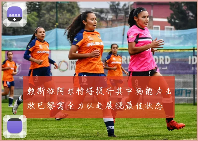 赖斯称阿尔特塔提升其中场能力击败巴黎需全力以赴展现最佳状态