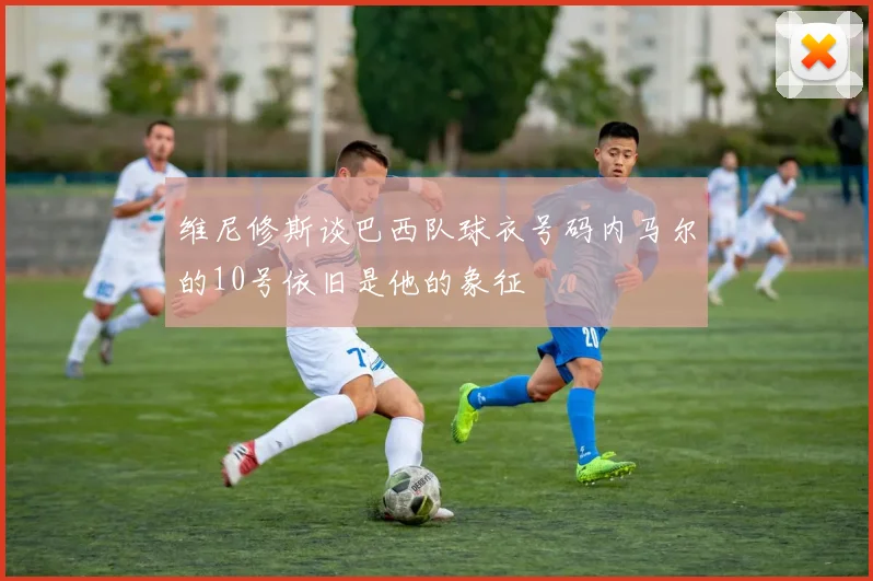 维尼修斯谈巴西队球衣号码内马尔的10号依旧是他的象征