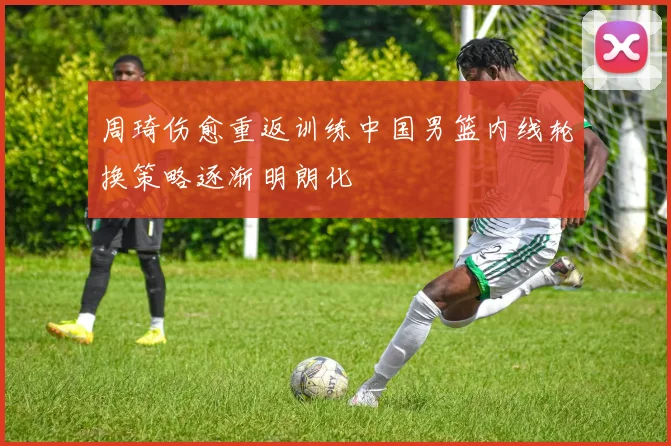 周琦伤愈重返训练中国男篮内线轮换策略逐渐明朗化