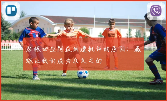 摩根回应阿森纳遭批评的原因：赢球让我们成为众矢之的