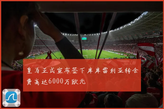 皇马正式宣布签下库库雷利亚转会费高达6000万欧元