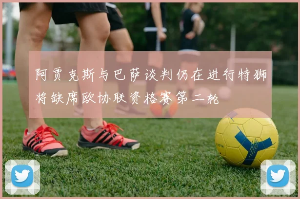 阿贾克斯与巴萨谈判仍在进行特狮将缺席欧协联资格赛第二轮