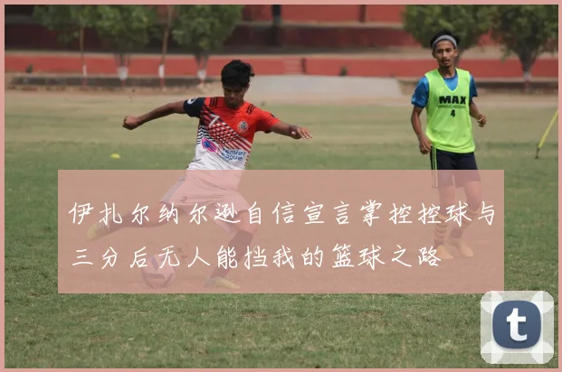 伊扎尔纳尔逊自信宣言掌控控球与三分后无人能挡我的篮球之路
