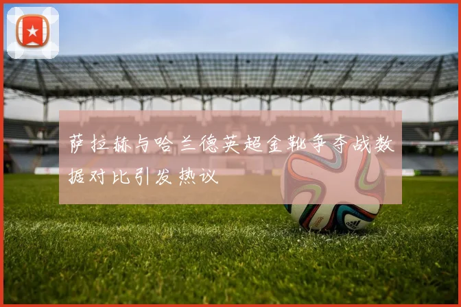 萨拉赫与哈兰德英超金靴争夺战数据对比引发热议