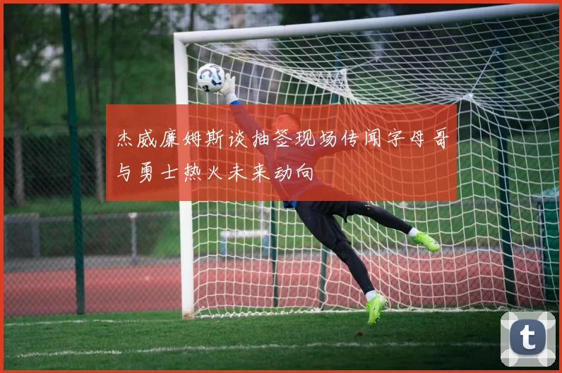 杰威廉姆斯谈抽签现场传闻字母哥与勇士热火未来动向