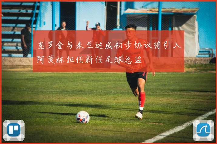 克罗舍与米兰达成初步协议将引入阿莫林担任新任足球总监