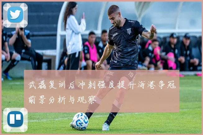 武磊复训后冲刺强度提升海港争冠前景分析与观察