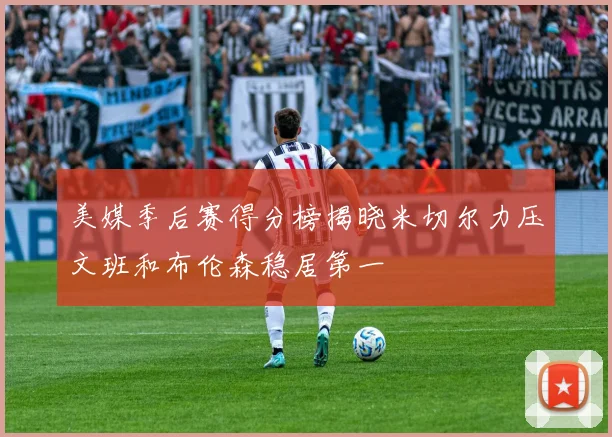 美媒季后赛得分榜揭晓米切尔力压文班和布伦森稳居第一