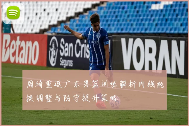 周琦重返广东男篮训练解析内线轮换调整与防守提升策略