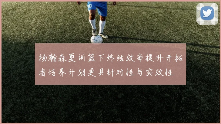 杨瀚森夏训篮下终结效率提升开拓者培养计划更具针对性与实效性