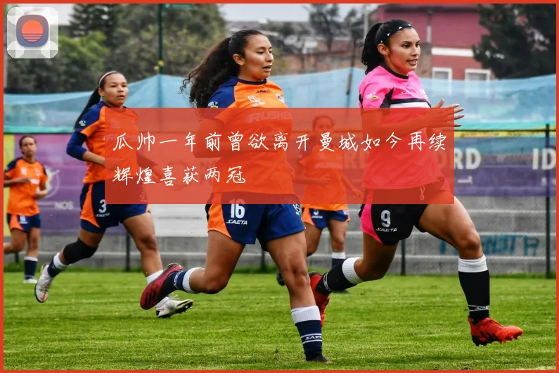 瓜帅一年前曾欲离开曼城如今再续辉煌喜获两冠
