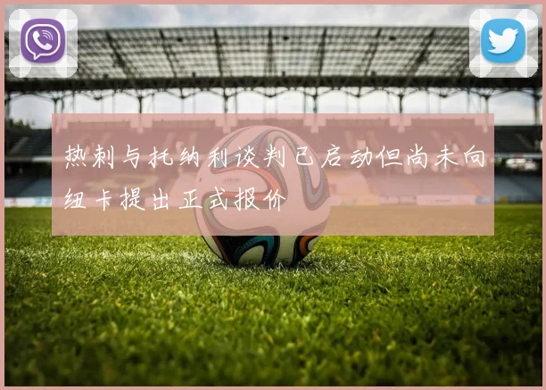 热刺与托纳利谈判已启动但尚未向纽卡提出正式报价