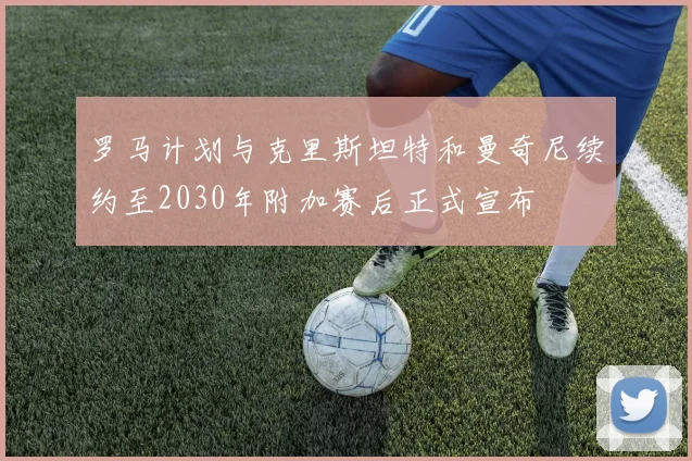 罗马计划与克里斯坦特和曼奇尼续约至2030年附加赛后正式宣布